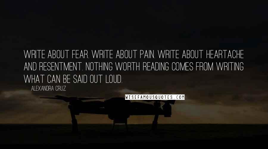 Alexandra Cruz Quotes: Write about fear. Write about pain. Write about heartache and resentment. Nothing worth reading comes from writing what can be said out loud.