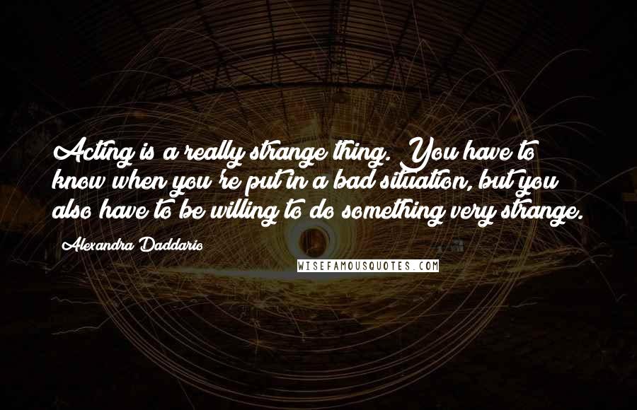 Alexandra Daddario Quotes: Acting is a really strange thing. You have to know when you're put in a bad situation, but you also have to be willing to do something very strange.