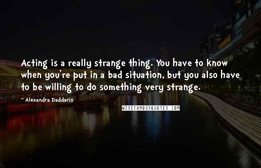 Alexandra Daddario Quotes: Acting is a really strange thing. You have to know when you're put in a bad situation, but you also have to be willing to do something very strange.