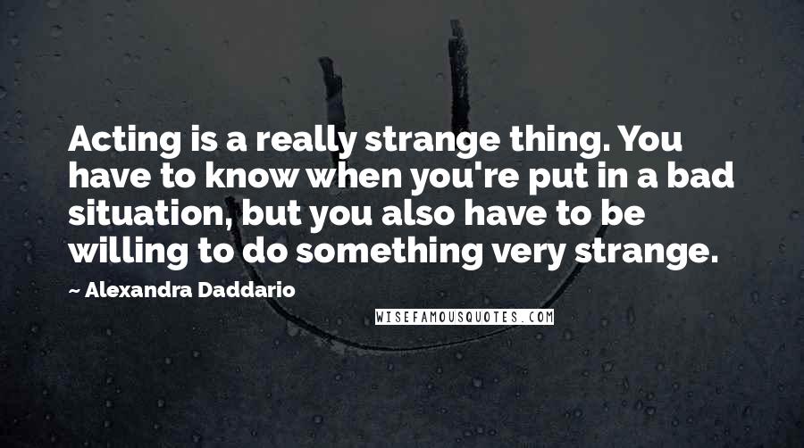 Alexandra Daddario Quotes: Acting is a really strange thing. You have to know when you're put in a bad situation, but you also have to be willing to do something very strange.