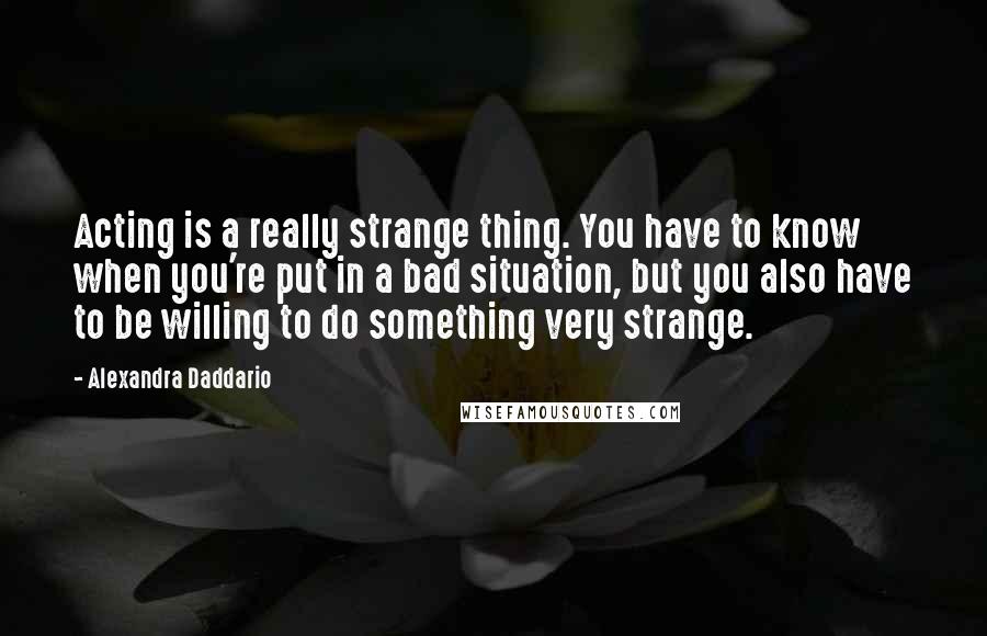 Alexandra Daddario Quotes: Acting is a really strange thing. You have to know when you're put in a bad situation, but you also have to be willing to do something very strange.