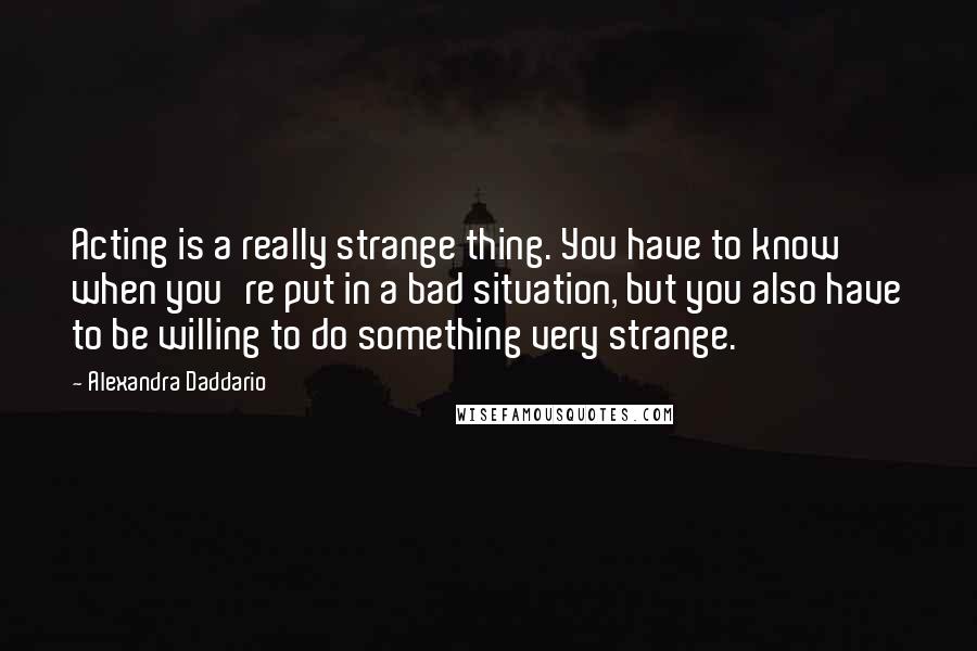 Alexandra Daddario Quotes: Acting is a really strange thing. You have to know when you're put in a bad situation, but you also have to be willing to do something very strange.