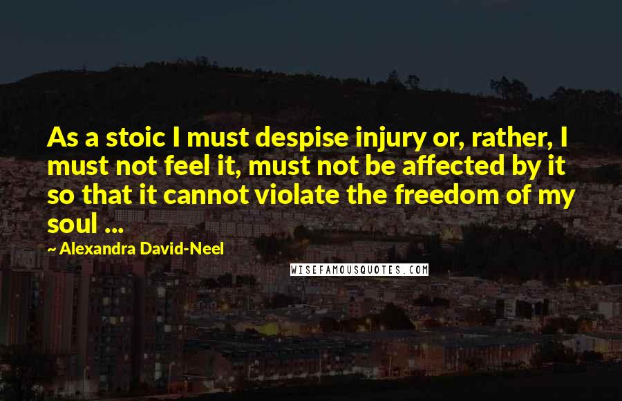 Alexandra David-Neel Quotes: As a stoic I must despise injury or, rather, I must not feel it, must not be affected by it so that it cannot violate the freedom of my soul ...