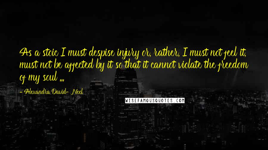 Alexandra David-Neel Quotes: As a stoic I must despise injury or, rather, I must not feel it, must not be affected by it so that it cannot violate the freedom of my soul ...