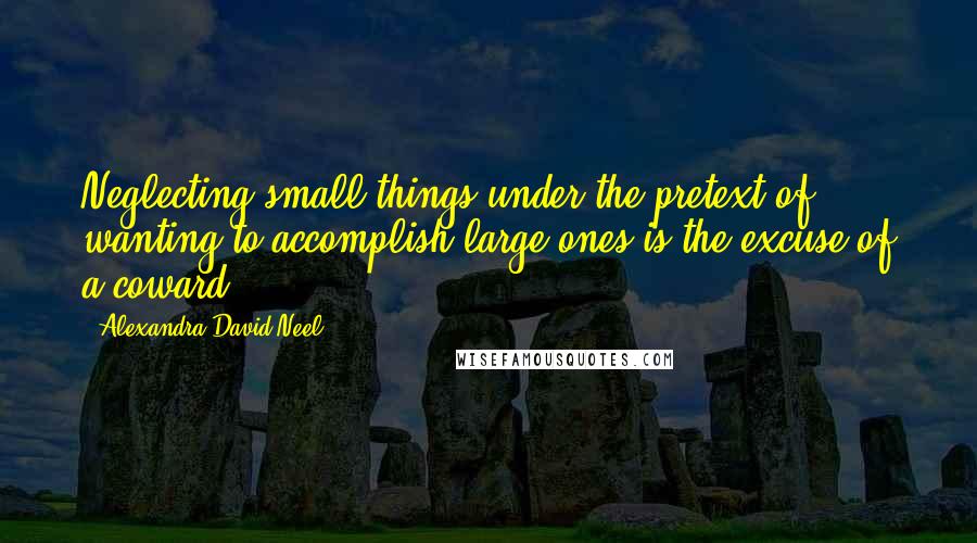 Alexandra David-Neel Quotes: Neglecting small things under the pretext of wanting to accomplish large ones is the excuse of a coward.
