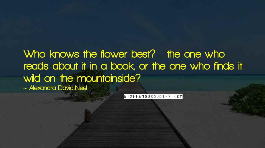 Alexandra David-Neel Quotes: Who knows the flower best? - the one who reads about it in a book, or the one who finds it wild on the mountainside?
