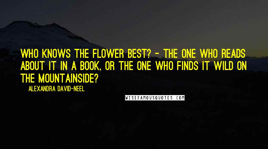 Alexandra David-Neel Quotes: Who knows the flower best? - the one who reads about it in a book, or the one who finds it wild on the mountainside?