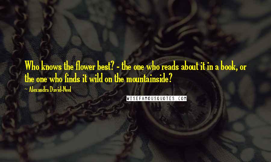 Alexandra David-Neel Quotes: Who knows the flower best? - the one who reads about it in a book, or the one who finds it wild on the mountainside?