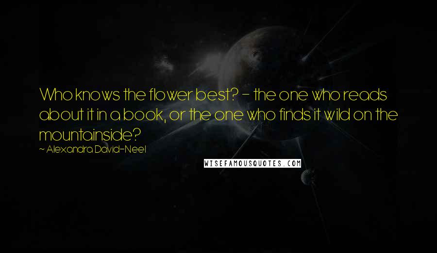 Alexandra David-Neel Quotes: Who knows the flower best? - the one who reads about it in a book, or the one who finds it wild on the mountainside?