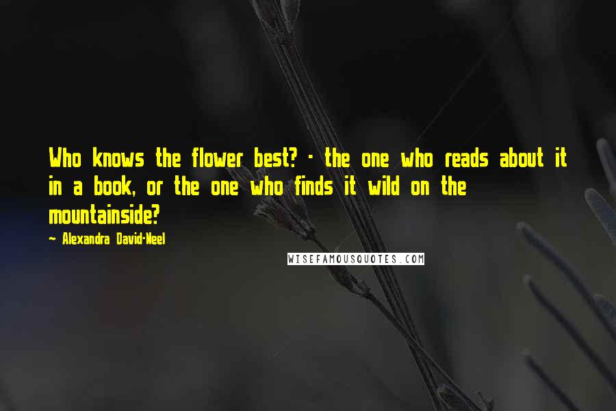 Alexandra David-Neel Quotes: Who knows the flower best? - the one who reads about it in a book, or the one who finds it wild on the mountainside?