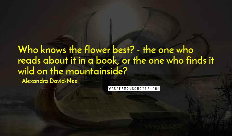 Alexandra David-Neel Quotes: Who knows the flower best? - the one who reads about it in a book, or the one who finds it wild on the mountainside?