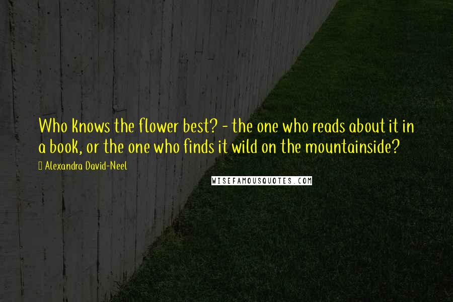 Alexandra David-Neel Quotes: Who knows the flower best? - the one who reads about it in a book, or the one who finds it wild on the mountainside?