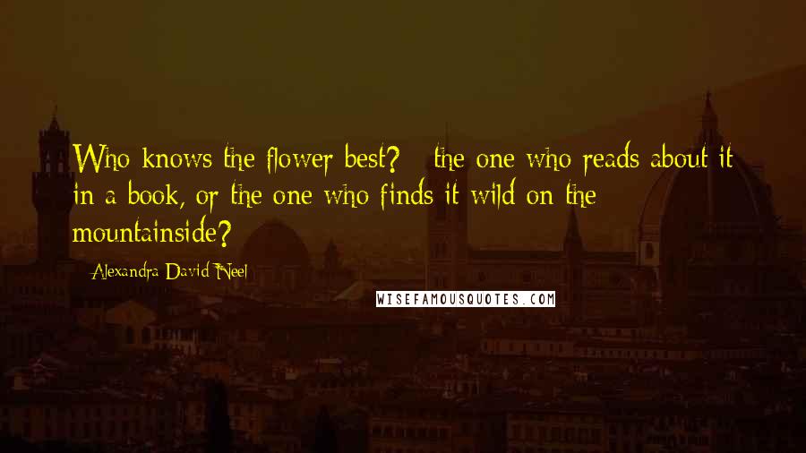 Alexandra David-Neel Quotes: Who knows the flower best? - the one who reads about it in a book, or the one who finds it wild on the mountainside?