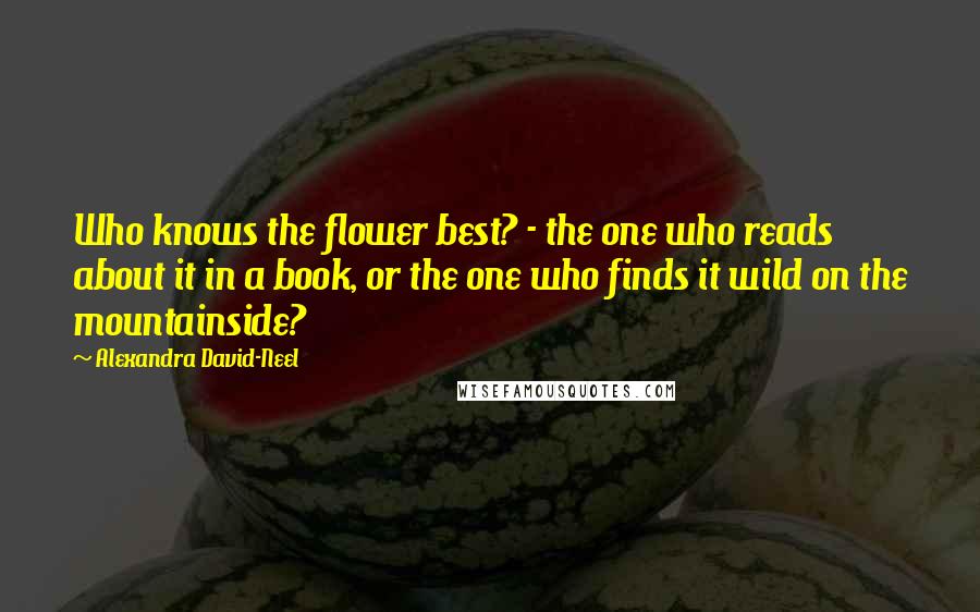 Alexandra David-Neel Quotes: Who knows the flower best? - the one who reads about it in a book, or the one who finds it wild on the mountainside?