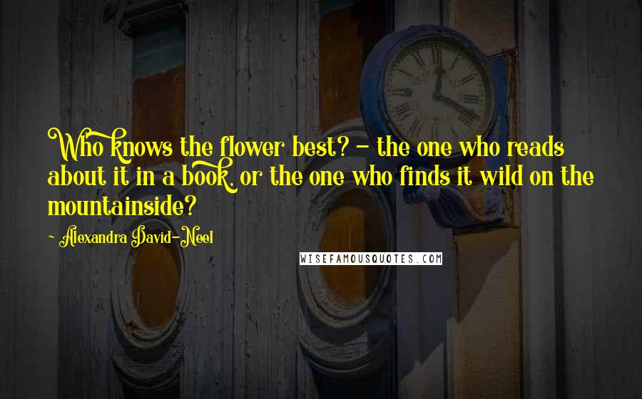 Alexandra David-Neel Quotes: Who knows the flower best? - the one who reads about it in a book, or the one who finds it wild on the mountainside?