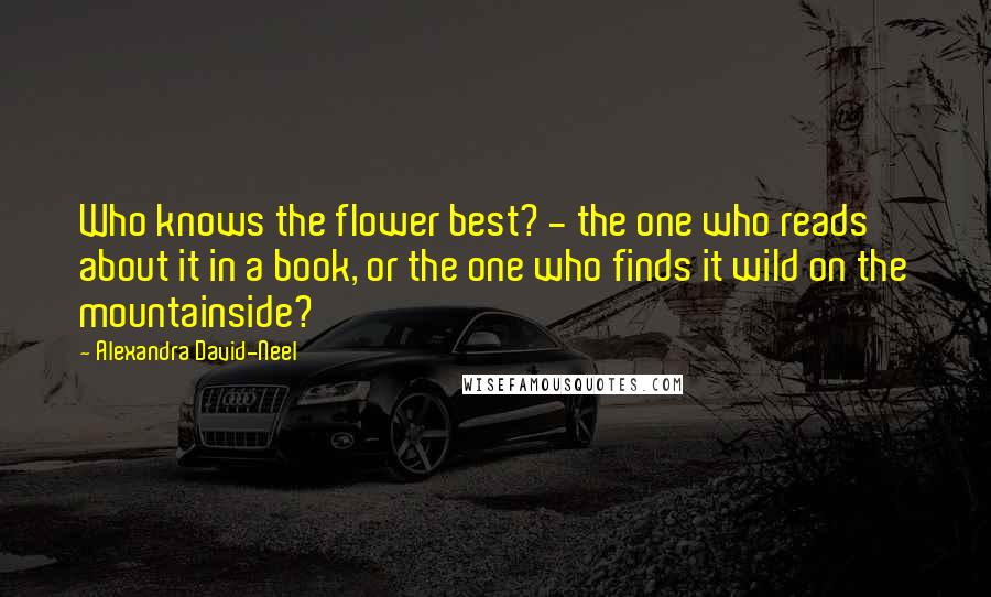 Alexandra David-Neel Quotes: Who knows the flower best? - the one who reads about it in a book, or the one who finds it wild on the mountainside?