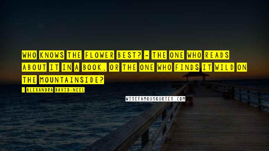 Alexandra David-Neel Quotes: Who knows the flower best? - the one who reads about it in a book, or the one who finds it wild on the mountainside?