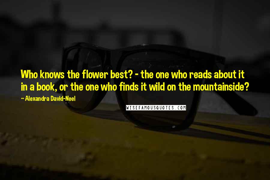 Alexandra David-Neel Quotes: Who knows the flower best? - the one who reads about it in a book, or the one who finds it wild on the mountainside?