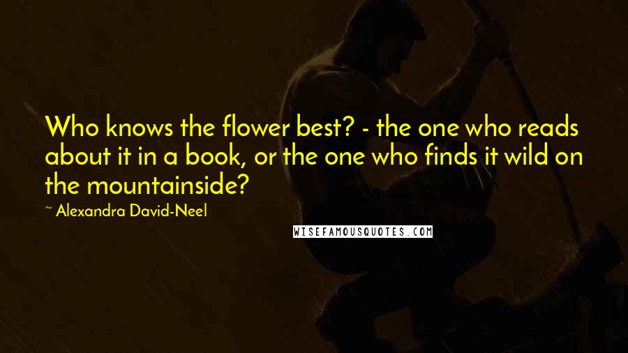 Alexandra David-Neel Quotes: Who knows the flower best? - the one who reads about it in a book, or the one who finds it wild on the mountainside?