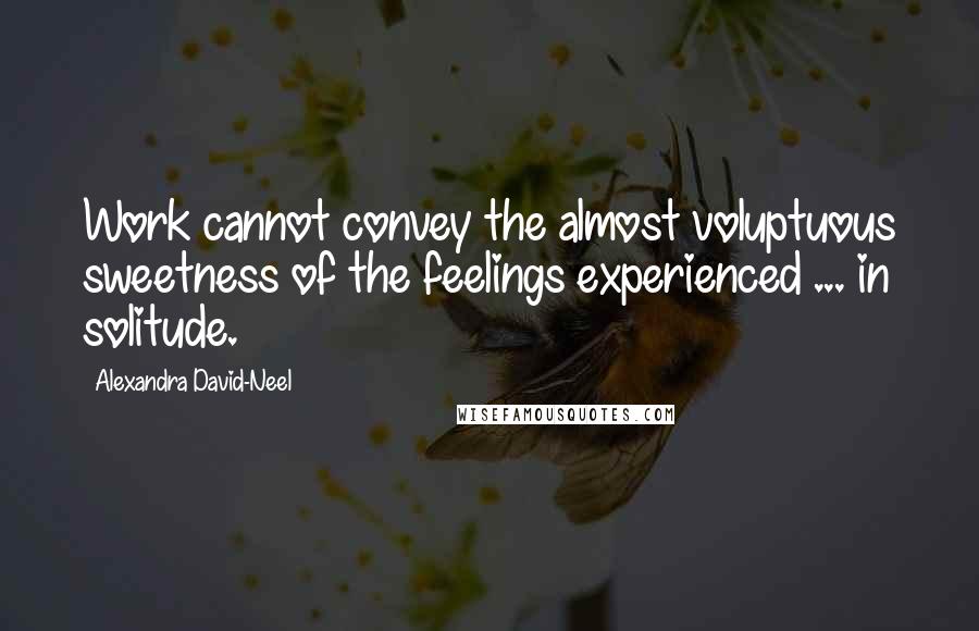 Alexandra David-Neel Quotes: Work cannot convey the almost voluptuous sweetness of the feelings experienced ... in solitude.