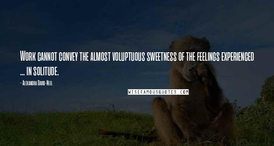 Alexandra David-Neel Quotes: Work cannot convey the almost voluptuous sweetness of the feelings experienced ... in solitude.