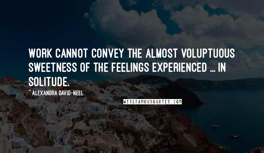 Alexandra David-Neel Quotes: Work cannot convey the almost voluptuous sweetness of the feelings experienced ... in solitude.