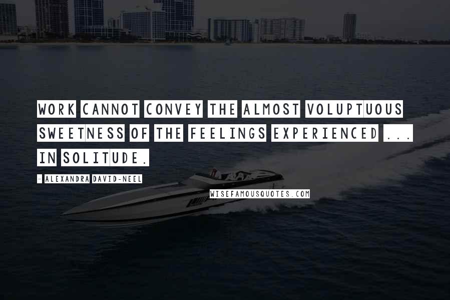 Alexandra David-Neel Quotes: Work cannot convey the almost voluptuous sweetness of the feelings experienced ... in solitude.