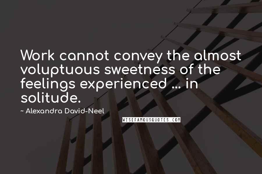 Alexandra David-Neel Quotes: Work cannot convey the almost voluptuous sweetness of the feelings experienced ... in solitude.