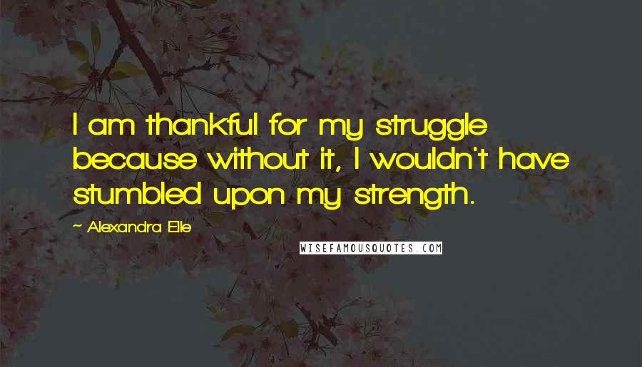 Alexandra Elle Quotes: I am thankful for my struggle because without it, I wouldn't have stumbled upon my strength.