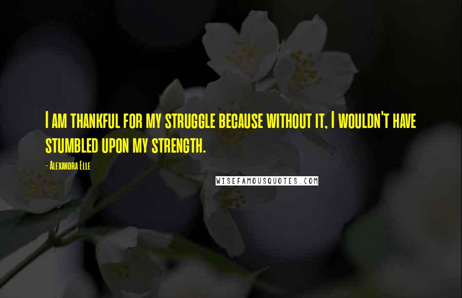 Alexandra Elle Quotes: I am thankful for my struggle because without it, I wouldn't have stumbled upon my strength.