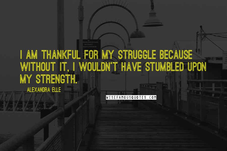 Alexandra Elle Quotes: I am thankful for my struggle because without it, I wouldn't have stumbled upon my strength.