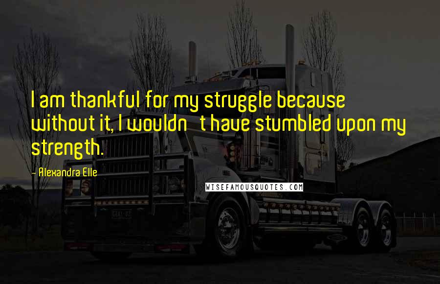 Alexandra Elle Quotes: I am thankful for my struggle because without it, I wouldn't have stumbled upon my strength.