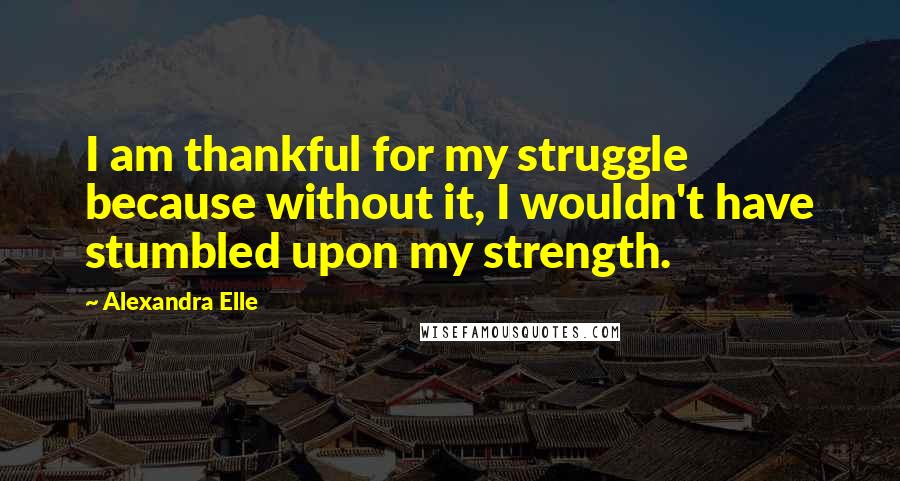 Alexandra Elle Quotes: I am thankful for my struggle because without it, I wouldn't have stumbled upon my strength.