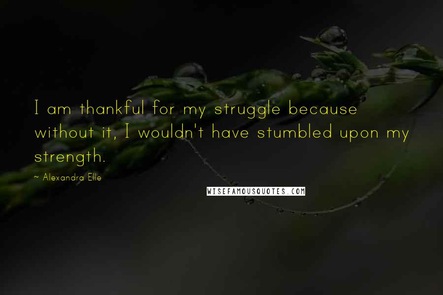 Alexandra Elle Quotes: I am thankful for my struggle because without it, I wouldn't have stumbled upon my strength.