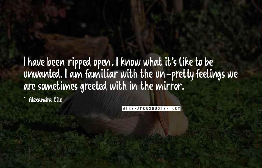 Alexandra Elle Quotes: I have been ripped open. I know what it's like to be unwanted. I am familiar with the un-pretty feelings we are sometimes greeted with in the mirror.