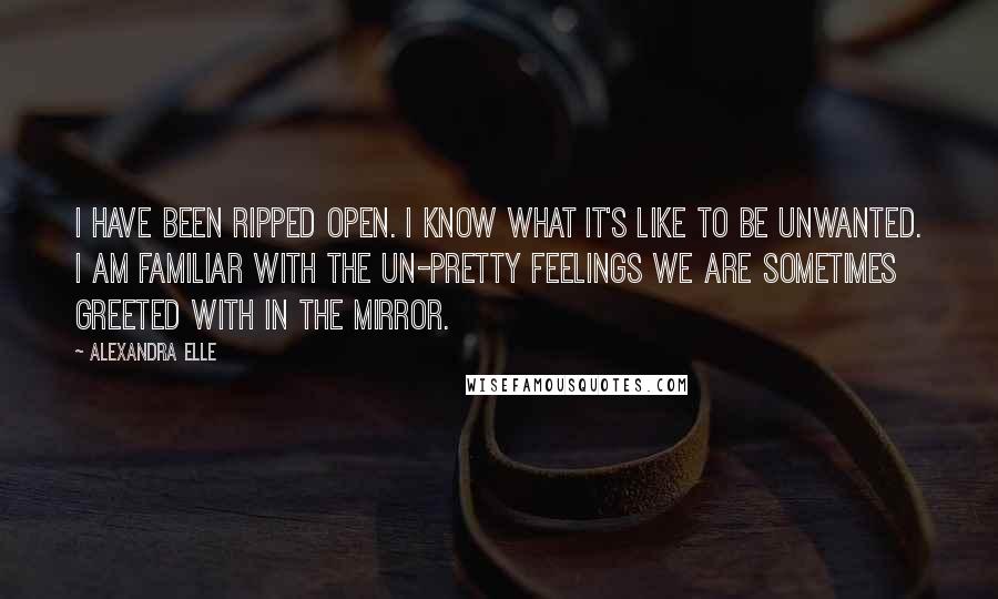 Alexandra Elle Quotes: I have been ripped open. I know what it's like to be unwanted. I am familiar with the un-pretty feelings we are sometimes greeted with in the mirror.