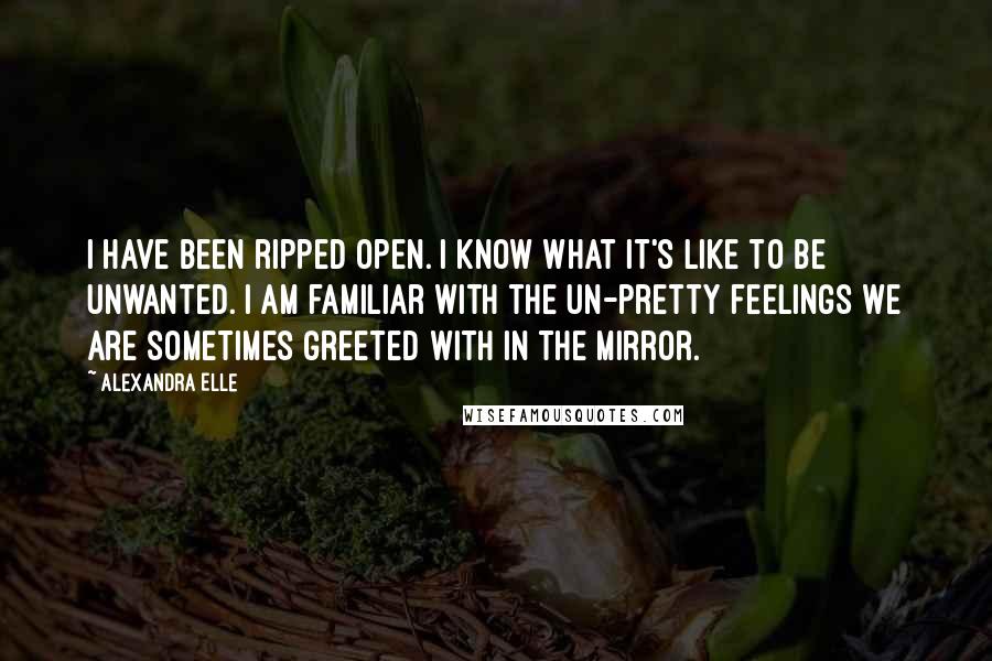 Alexandra Elle Quotes: I have been ripped open. I know what it's like to be unwanted. I am familiar with the un-pretty feelings we are sometimes greeted with in the mirror.