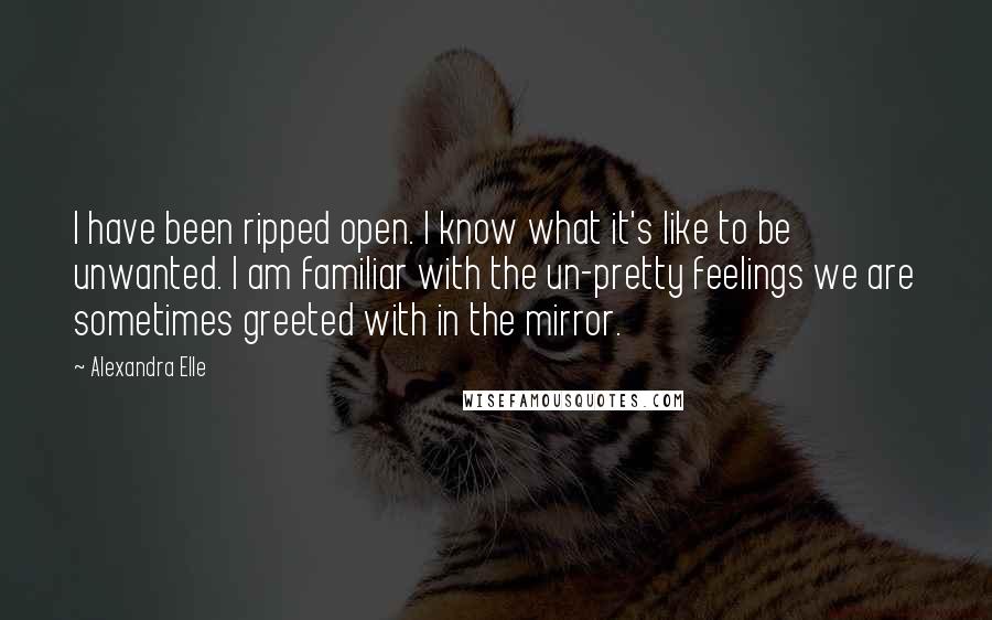 Alexandra Elle Quotes: I have been ripped open. I know what it's like to be unwanted. I am familiar with the un-pretty feelings we are sometimes greeted with in the mirror.