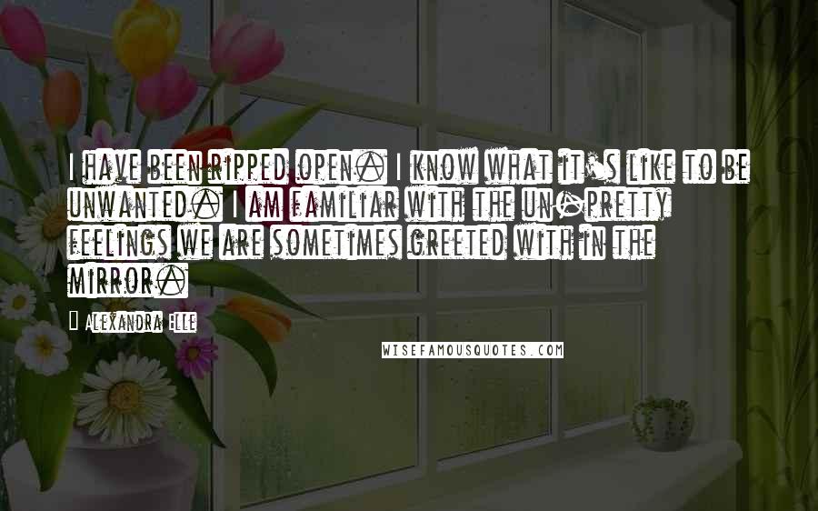 Alexandra Elle Quotes: I have been ripped open. I know what it's like to be unwanted. I am familiar with the un-pretty feelings we are sometimes greeted with in the mirror.