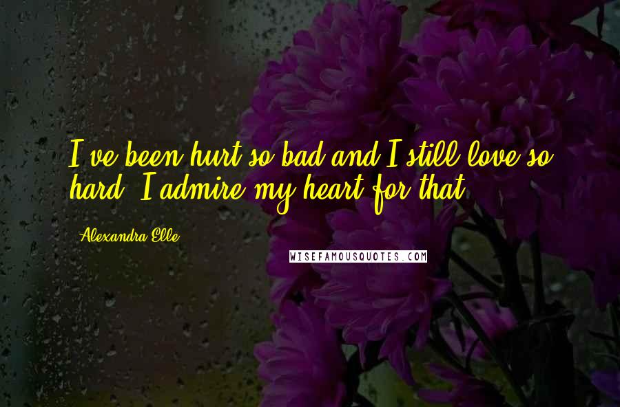 Alexandra Elle Quotes: I've been hurt so bad and I still love so hard. I admire my heart for that.