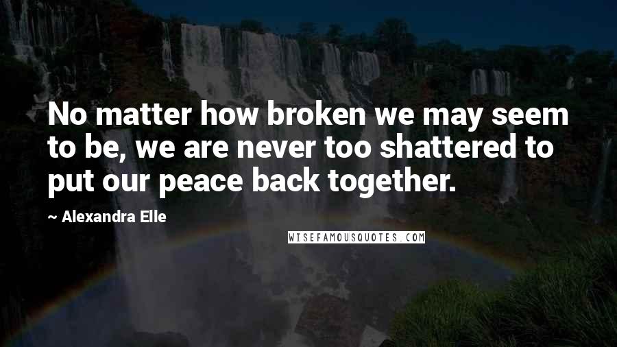 Alexandra Elle Quotes: No matter how broken we may seem to be, we are never too shattered to put our peace back together.