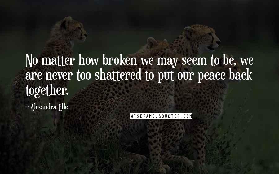 Alexandra Elle Quotes: No matter how broken we may seem to be, we are never too shattered to put our peace back together.