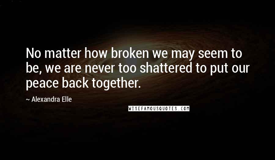 Alexandra Elle Quotes: No matter how broken we may seem to be, we are never too shattered to put our peace back together.