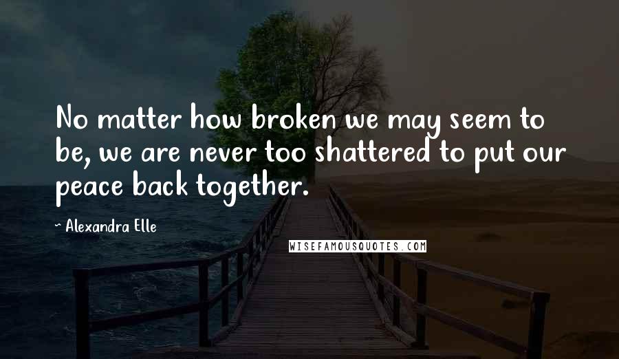 Alexandra Elle Quotes: No matter how broken we may seem to be, we are never too shattered to put our peace back together.