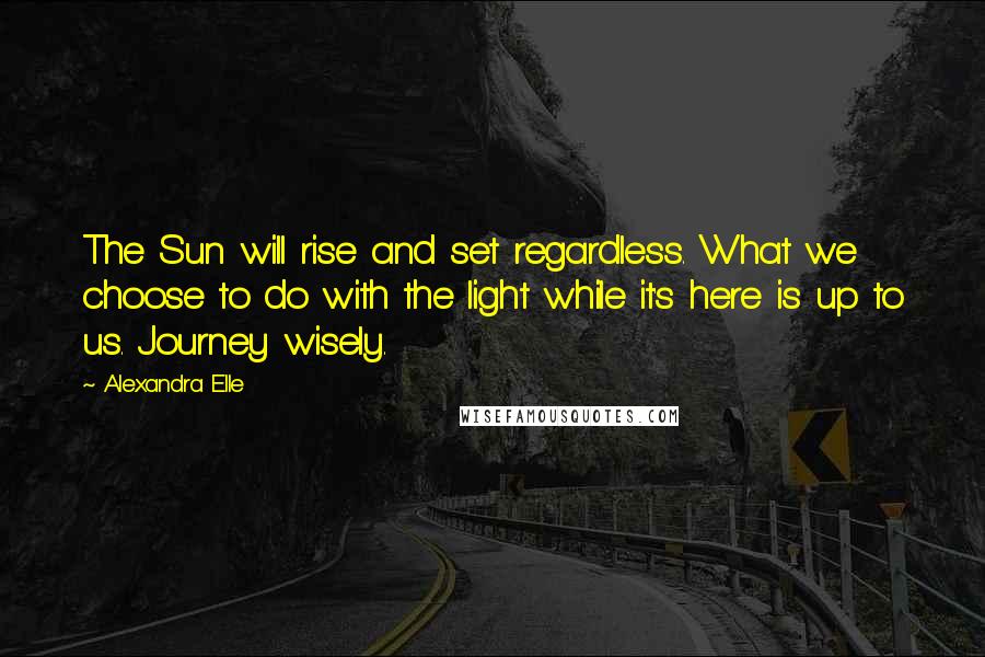 Alexandra Elle Quotes: The Sun will rise and set regardless. What we choose to do with the light while it's here is up to us. Journey wisely.