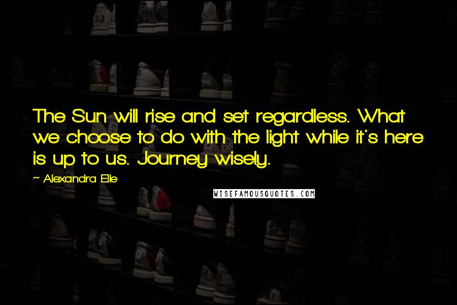 Alexandra Elle Quotes: The Sun will rise and set regardless. What we choose to do with the light while it's here is up to us. Journey wisely.