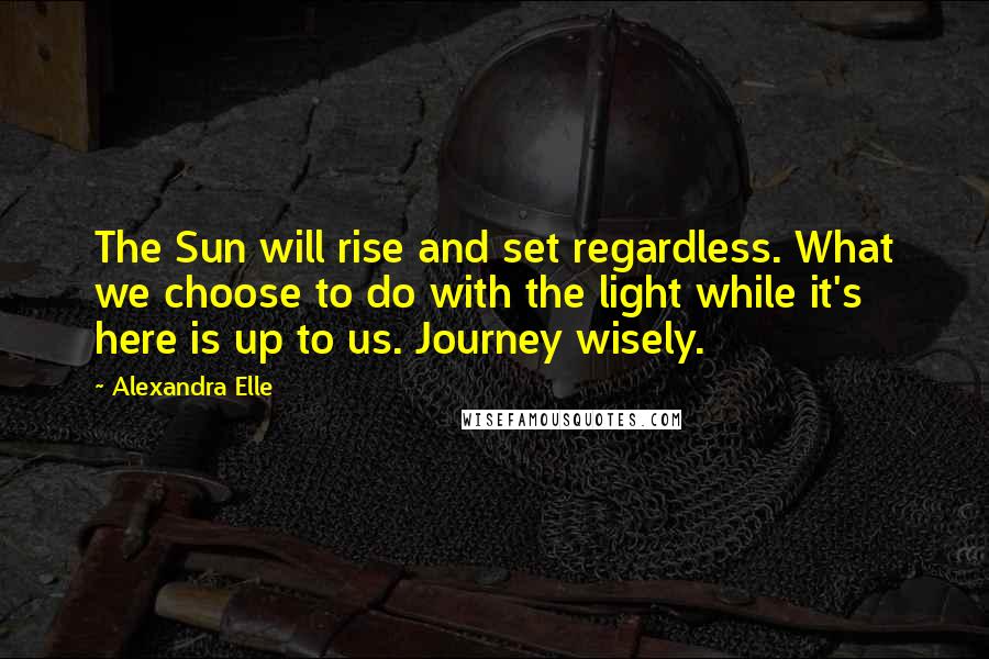 Alexandra Elle Quotes: The Sun will rise and set regardless. What we choose to do with the light while it's here is up to us. Journey wisely.