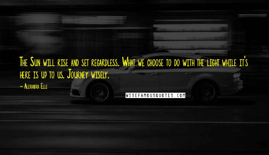 Alexandra Elle Quotes: The Sun will rise and set regardless. What we choose to do with the light while it's here is up to us. Journey wisely.