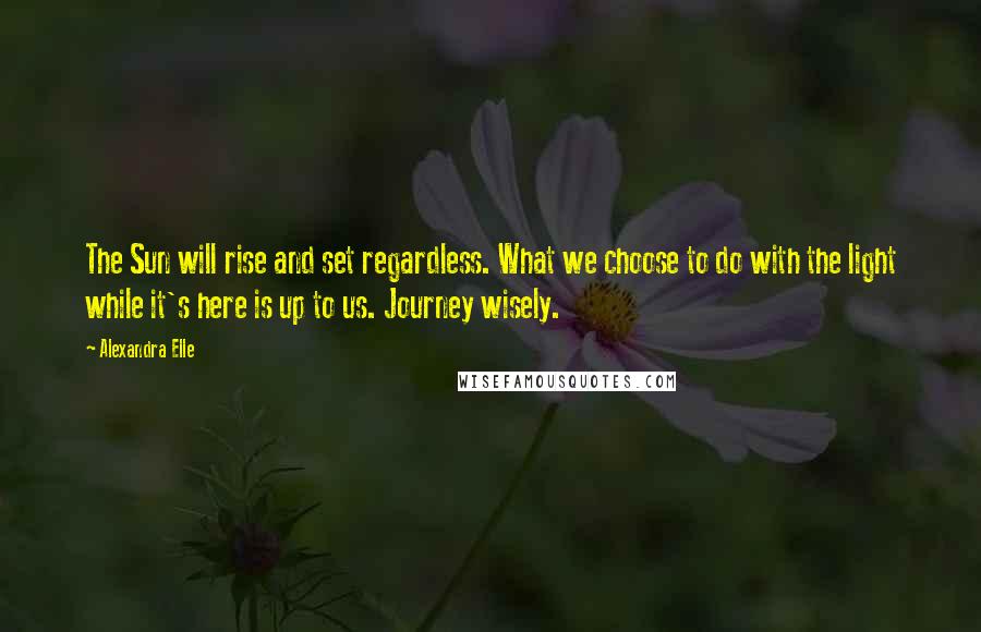 Alexandra Elle Quotes: The Sun will rise and set regardless. What we choose to do with the light while it's here is up to us. Journey wisely.