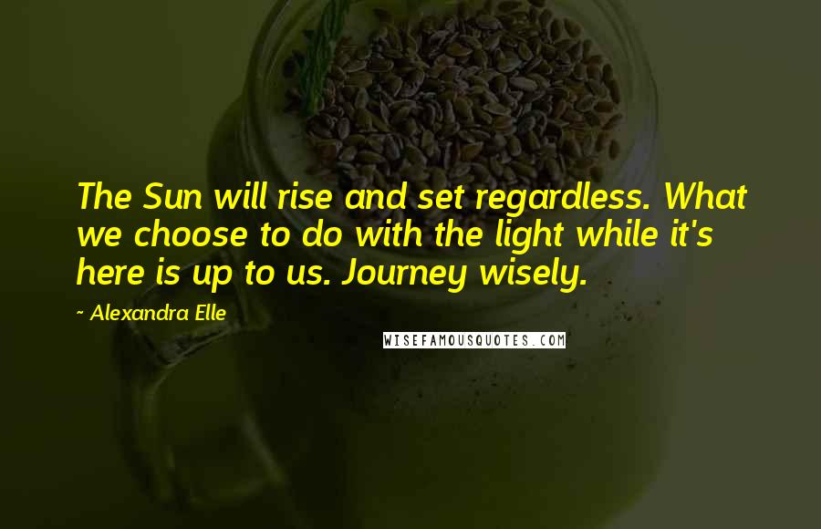 Alexandra Elle Quotes: The Sun will rise and set regardless. What we choose to do with the light while it's here is up to us. Journey wisely.